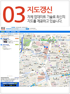 03 지도갱신
자체 업데이트 기술로 최신의 지도를 제공하고 있습니다. 03 지도갱신
자체 업데이트 기술로 최신의 지도를 제공하고 있습니다.