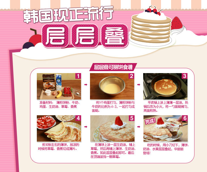 韩国现正流行“千层叠”
层层叠可丽饼食谱
1. 准备材料: 薄煎饼粉、牛奶、鸡蛋、生奶油、草莓、香蕉
2. 将1个鸡蛋打匀, 薄煎饼粉与牛奶的比例为4:3,一起打匀成面糊。
3. 平底锅上涂上薄薄一层油,热锅后改为小火,将一勺面糊摊匀,两面煎熟。
4. 煎10张左右的薄饼,放凉的时候将草莓、香蕉切成薄片。
5. 在薄饼上涂一层生奶油,铺上草莓,然后在铺上一层薄饼、生奶油、香蕉,如此类推,层层叠起即可。最后在顶端装饰一颗草莓,完成!
6. 吃的时候,用小刀切下,薄饼、奶油、水果层层叠起,华丽丽登场! 韩国现正流行“千层叠”
层层叠可丽饼食谱
1. 准备材料: 薄煎饼粉、牛奶、鸡蛋、生奶油、草莓、香蕉
2. 将1个鸡蛋打匀, 薄煎饼粉与牛奶的比例为4:3,一起打匀成面糊。
3. 平底锅上涂上薄薄一层油,热锅后改为小火,将一勺面糊摊匀,两面煎熟。
4. 煎10张左右的薄饼,放凉的时候将草莓、香蕉切成薄片。
5. 在薄饼上涂一层生奶油,铺上草莓,然后在铺上一层薄饼、生奶油、香蕉,如此类推,层层叠起即可。最后在顶端装饰一颗草莓,完成!
6. 吃的时候,用小刀切下,薄饼、奶油、水果层层叠起,华丽丽登场!